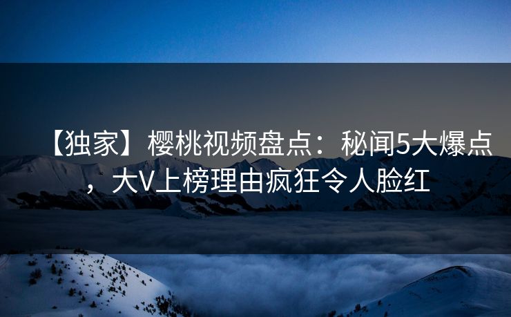【独家】樱桃视频盘点：秘闻5大爆点，大V上榜理由疯狂令人脸红