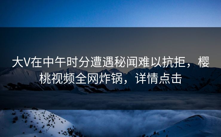 大V在中午时分遭遇秘闻难以抗拒,樱桃视频全网炸锅,详情点击