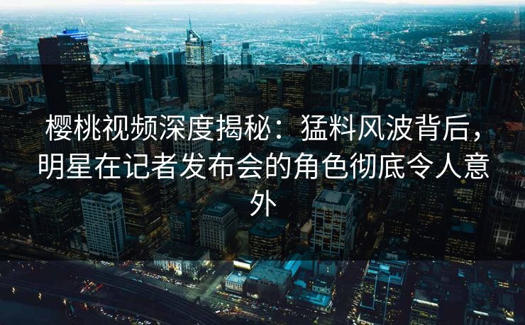 樱桃视频深度揭秘:猛料风波背后,明星在记者发布会的角色彻底令人意外