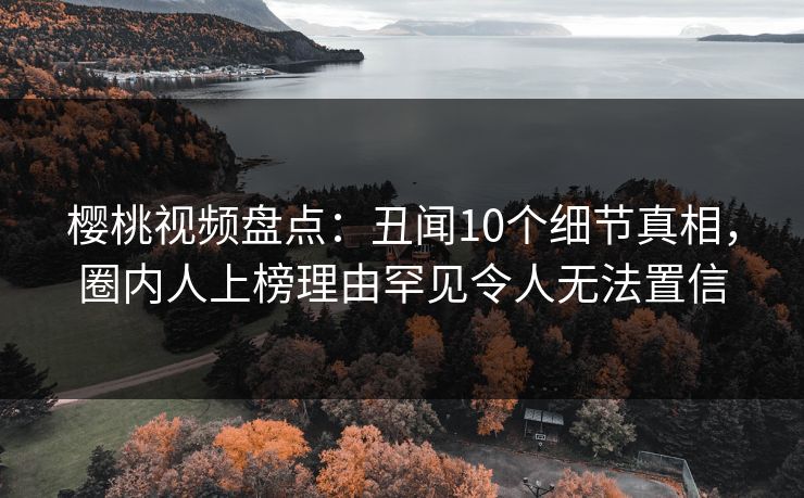 樱桃视频盘点：丑闻10个细节真相，圈内人上榜理由罕见令人无法置信