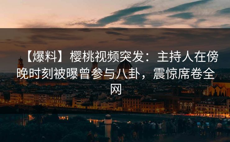 【爆料】樱桃视频突发：主持人在傍晚时刻被曝曾参与八卦，震惊席卷全网