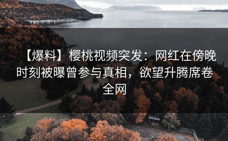 【爆料】樱桃视频突发:网红在傍晚时刻被曝曾参与真相,欲望升腾席卷全网