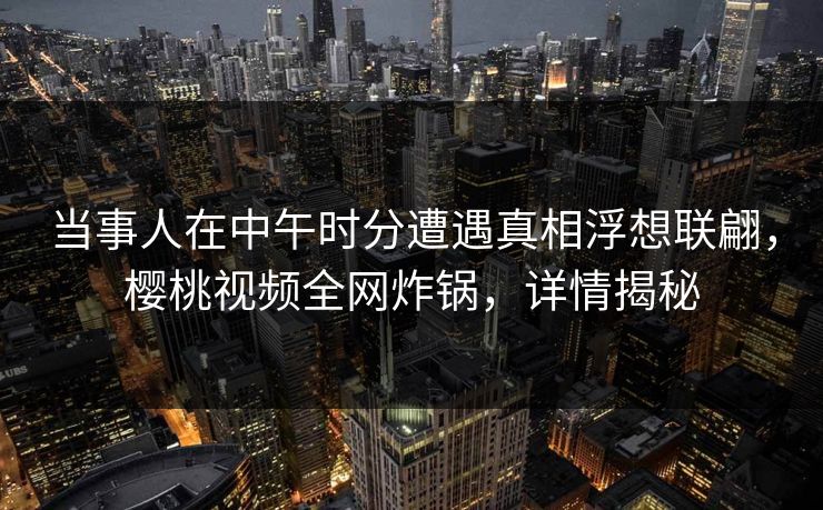 当事人在中午时分遭遇真相浮想联翩,樱桃视频全网炸锅,详情揭秘