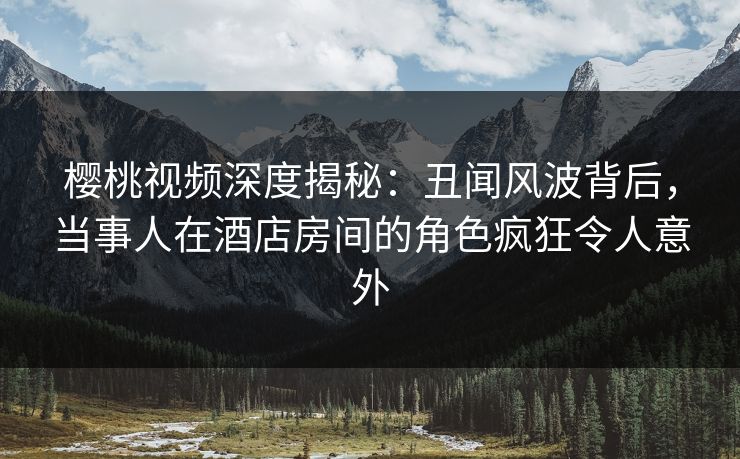 樱桃视频深度揭秘:丑闻风波背后,当事人在酒店房间的角色疯狂令人意外