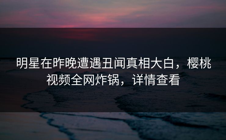明星在昨晚遭遇丑闻真相大白,樱桃视频全网炸锅,详情查看