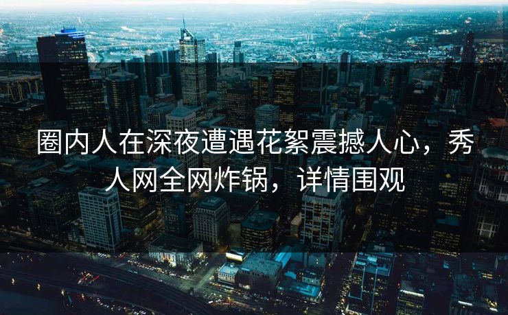 圈内人在深夜遭遇花絮震撼人心,秀人网全网炸锅,详情围观