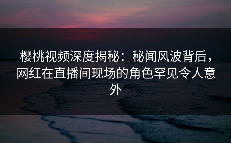 樱桃视频深度揭秘:秘闻风波背后,网红在直播间现场的角色罕见令人意外 樱桃视频深度揭秘:秘闻风波背后,网红在直播间现场的角色罕见令人意外