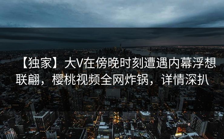 【独家】大V在傍晚时刻遭遇内幕浮想联翩,樱桃视频全网炸锅,详情深扒 【独家】大V在傍晚时刻遭遇内幕浮想联翩,樱桃视频全网炸锅,详情深扒
