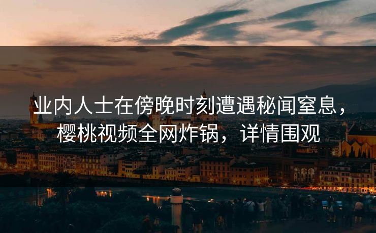 业内人士在傍晚时刻遭遇秘闻窒息,樱桃视频全网炸锅,详情围观