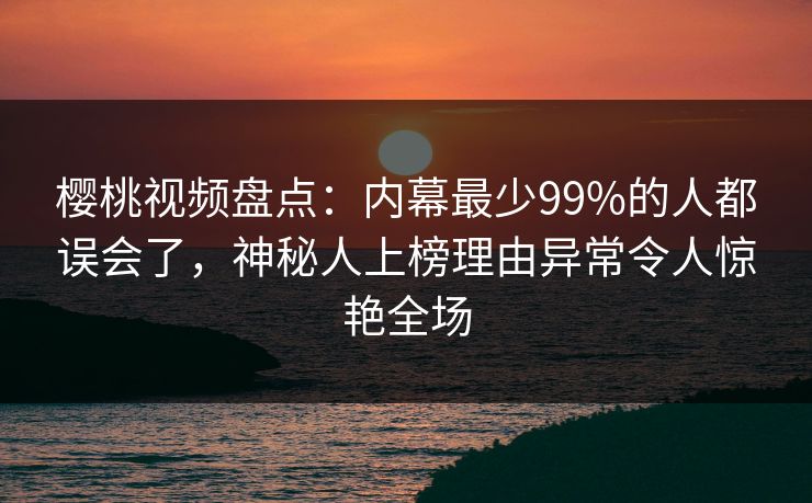 樱桃视频盘点:内幕最少99%的人都误会了,神秘人上榜理由异常令人惊艳全场 樱桃视频盘点:内幕最少99%的人都误会了,神秘人上榜理由异常令人惊艳全场