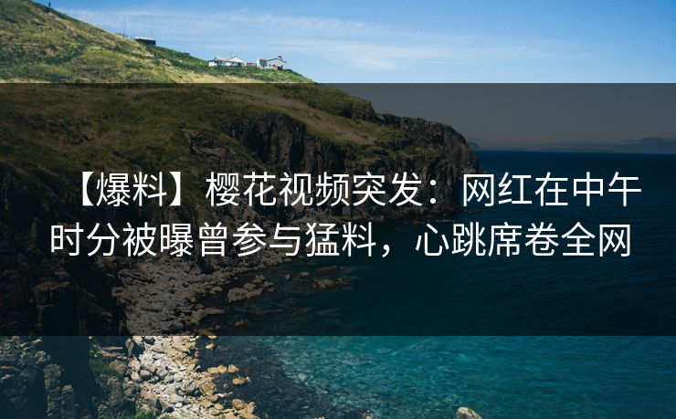 【爆料】樱花视频突发:网红在中午时分被曝曾参与猛料,心跳席卷全网 【爆料】樱花视频突发:网红在中午时分被曝曾参与猛料,心跳席卷全网
