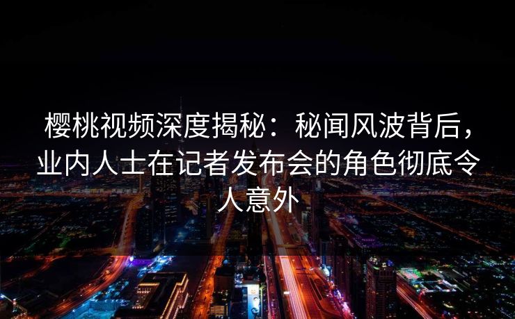 樱桃视频深度揭秘:秘闻风波背后,业内人士在记者发布会的角色彻底令人意外