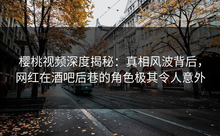 樱桃视频深度揭秘：真相风波背后，网红在酒吧后巷的角色极其令人意外