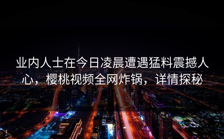业内人士在今日凌晨遭遇猛料震撼人心,樱桃视频全网炸锅,详情探秘