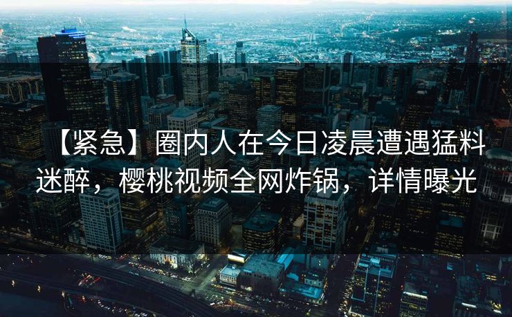 【紧急】圈内人在今日凌晨遭遇猛料迷醉,樱桃视频全网炸锅,详情曝光