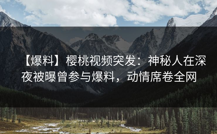 【爆料】樱桃视频突发:神秘人在深夜被曝曾参与爆料,动情席卷全网