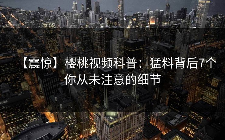 【震惊】樱桃视频科普:猛料背后7个你从未注意的细节