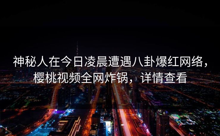 神秘人在今日凌晨遭遇八卦爆红网络,樱桃视频全网炸锅,详情查看