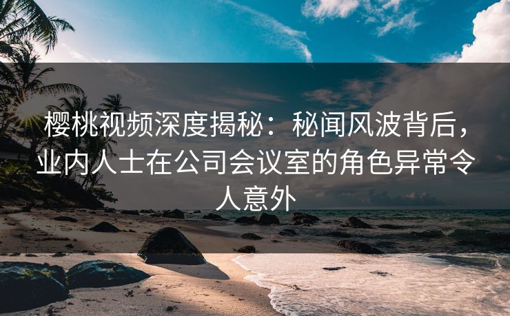 樱桃视频深度揭秘:秘闻风波背后,业内人士在公司会议室的角色异常令人意外