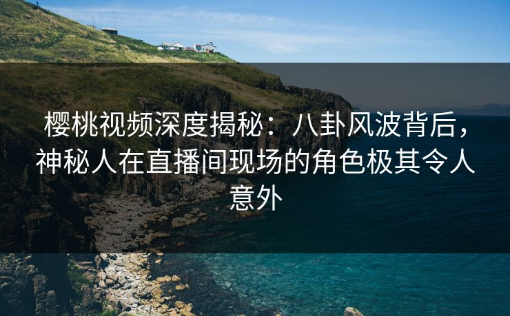 樱桃视频深度揭秘:八卦风波背后,神秘人在直播间现场的角色极其令人意外