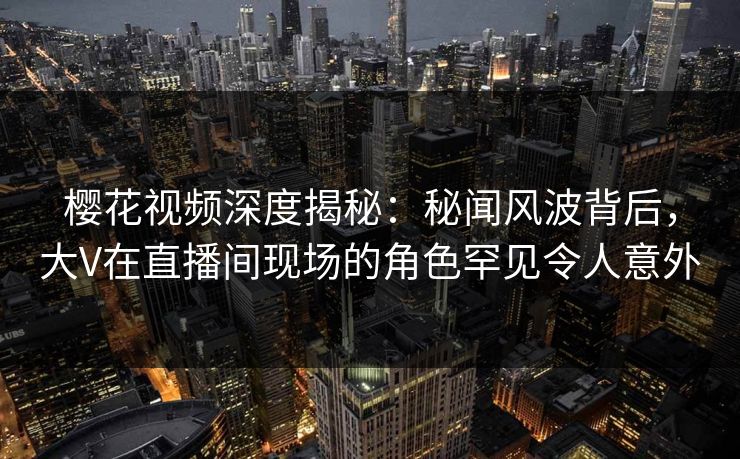 樱花视频深度揭秘:秘闻风波背后,大V在直播间现场的角色罕见令人意外