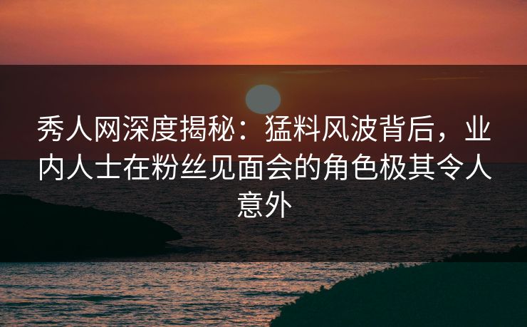 秀人网深度揭秘:猛料风波背后,业内人士在粉丝见面会的角色极其令人意外 秀人网深度揭秘:猛料风波背后,业内人士在粉丝见面会的角色极其令人意外