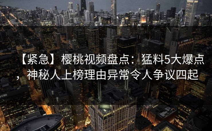 【紧急】樱桃视频盘点：猛料5大爆点，神秘人上榜理由异常令人争议四起