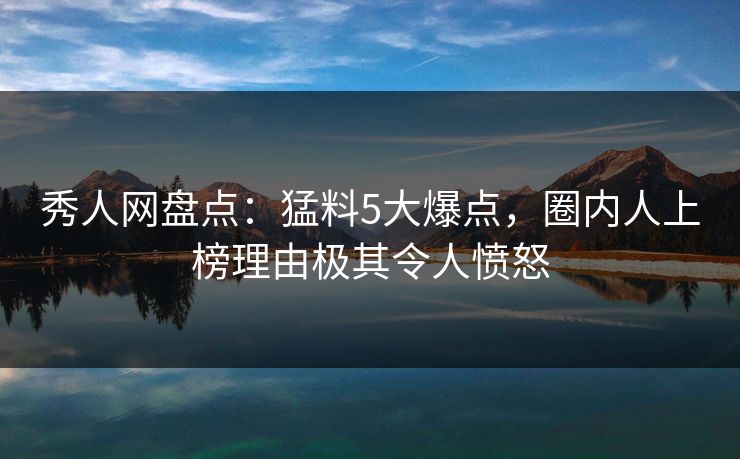 秀人网盘点：猛料5大爆点，圈内人上榜理由极其令人愤怒