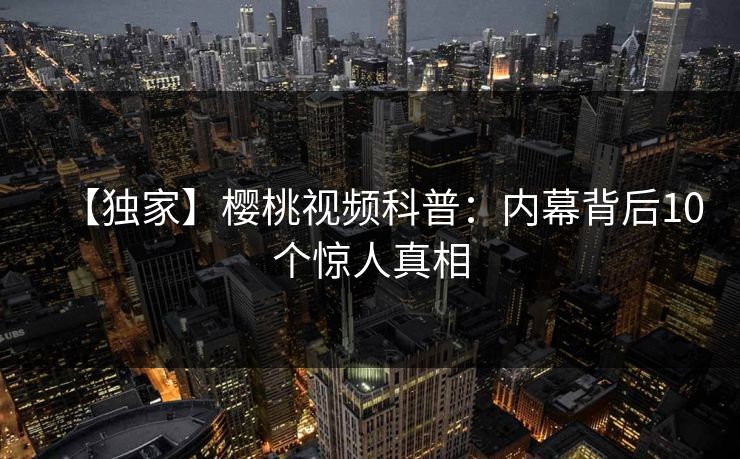 【独家】樱桃视频科普:内幕背后10个惊人真相