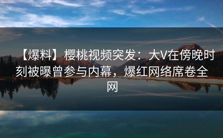 【爆料】樱桃视频突发：大V在傍晚时刻被曝曾参与内幕，爆红网络席卷全网