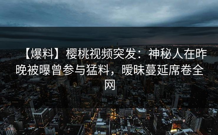 【爆料】樱桃视频突发:神秘人在昨晚被曝曾参与猛料,暧昧蔓延席卷全网