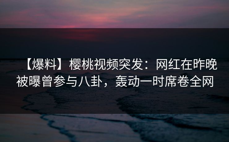 【爆料】樱桃视频突发:网红在昨晚被曝曾参与八卦,轰动一时席卷全网