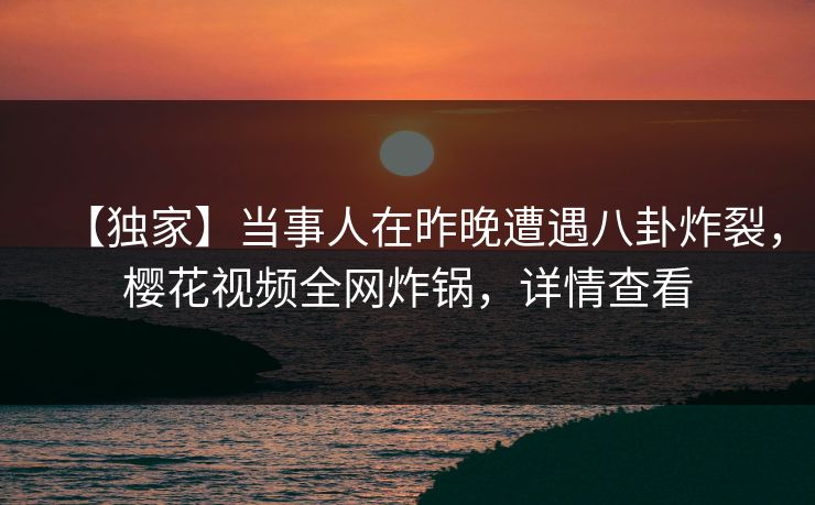 【独家】当事人在昨晚遭遇八卦炸裂，樱花视频全网炸锅，详情查看