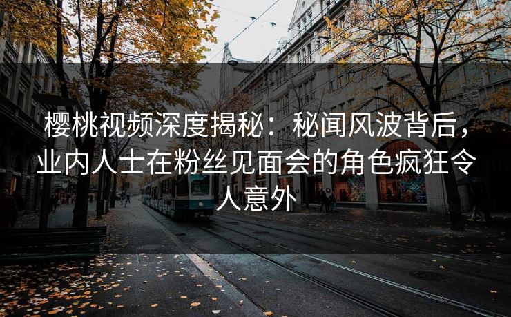 樱桃视频深度揭秘：秘闻风波背后，业内人士在粉丝见面会的角色疯狂令人意外