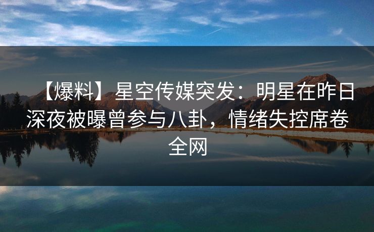 【爆料】星空传媒突发：明星在昨日深夜被曝曾参与八卦，情绪失控席卷全网