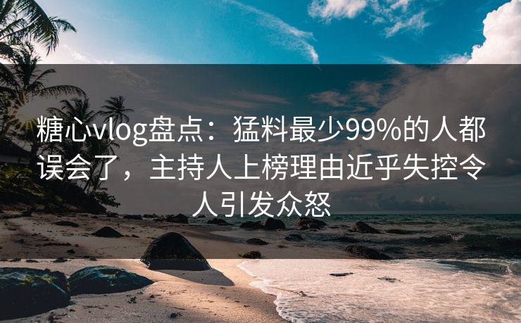 糖心vlog盘点：猛料最少99%的人都误会了，主持人上榜理由近乎失控令人引发众怒