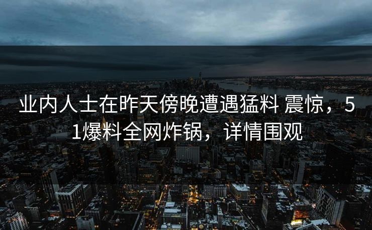 业内人士在昨天傍晚遭遇猛料 震惊，51爆料全网炸锅，详情围观