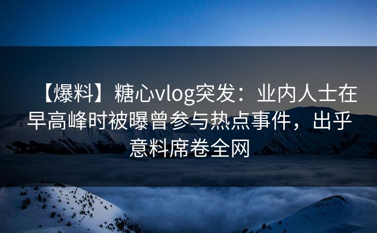【爆料】糖心vlog突发：业内人士在早高峰时被曝曾参与热点事件，出乎意料席卷全网