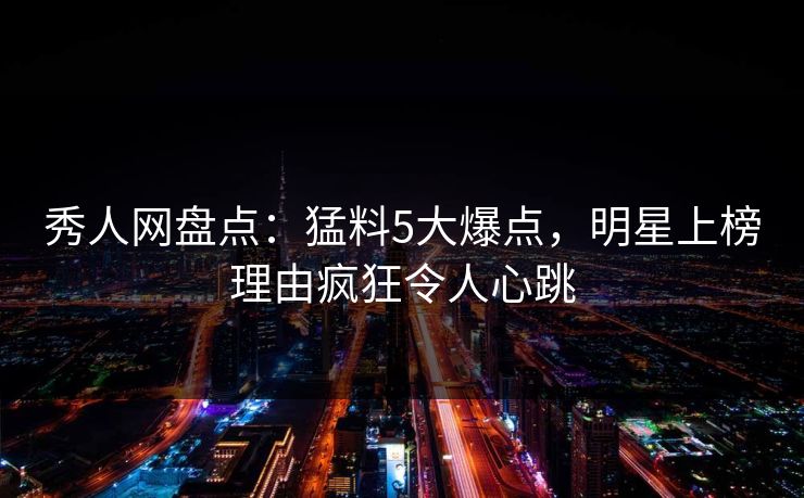 秀人网盘点：猛料5大爆点，明星上榜理由疯狂令人心跳