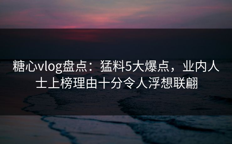 糖心vlog盘点：猛料5大爆点，业内人士上榜理由十分令人浮想联翩