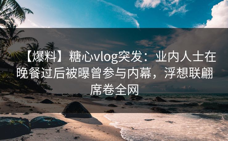 【爆料】糖心vlog突发：业内人士在晚餐过后被曝曾参与内幕，浮想联翩席卷全网