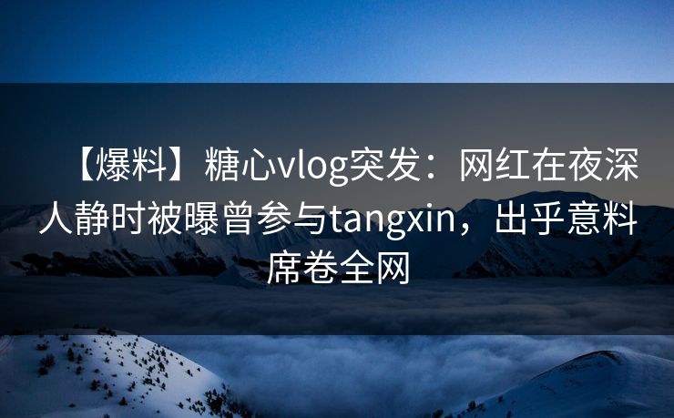 【爆料】糖心vlog突发：网红在夜深人静时被曝曾参与tangxin，出乎意料席卷全网