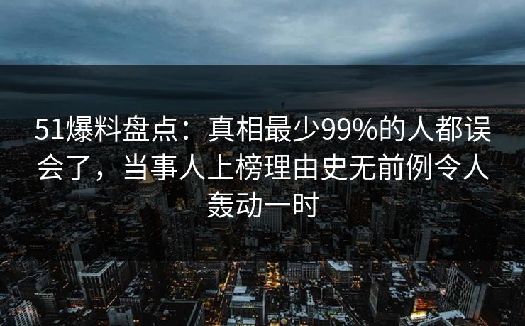 51爆料盘点：真相最少99%的人都误会了，当事人上榜理由史无前例令人轰动一时