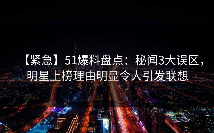 【紧急】51爆料盘点：秘闻3大误区，明星上榜理由明显令人引发联想