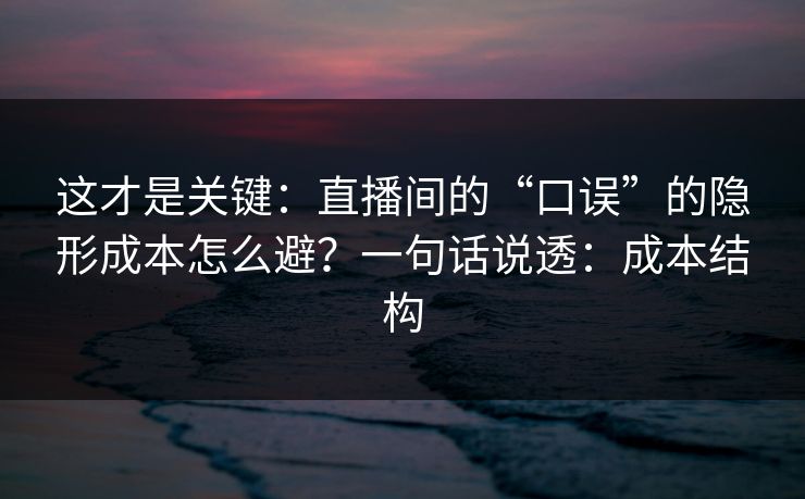 这才是关键：直播间的“口误”的隐形成本怎么避？一句话说透：成本结构