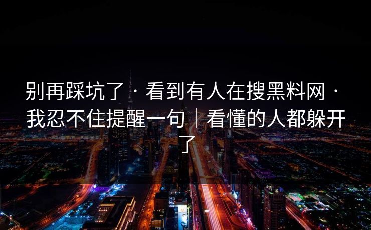 别再踩坑了 · 看到有人在搜黑料网 · 我忍不住提醒一句|看懂的人都躲开了 别再踩坑了 · 看到有人在搜黑料网 · 我忍不住提醒一句|看懂的人都躲开了