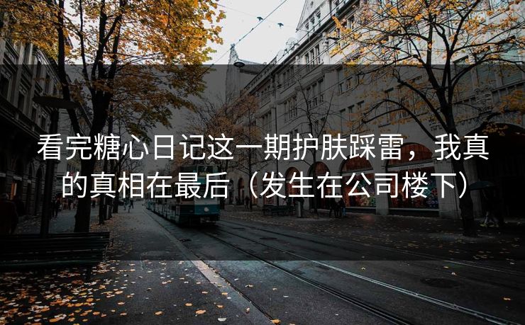 看完糖心日记这一期护肤踩雷，我真的真相在最后（发生在公司楼下）