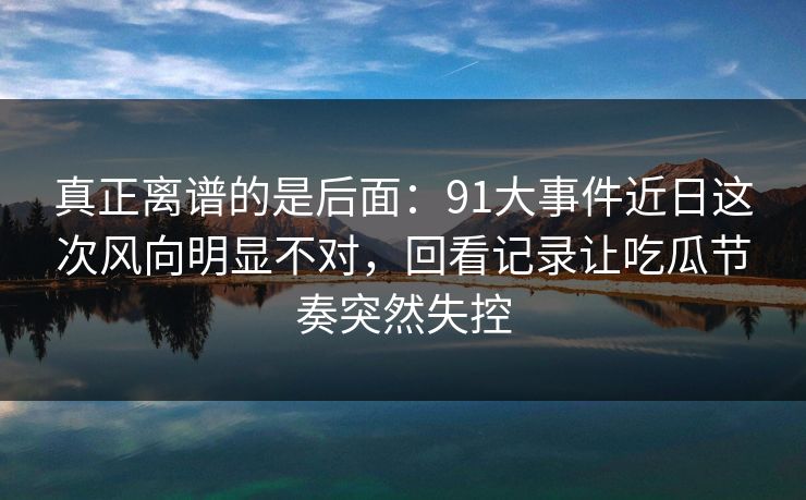 真正离谱的是后面：91大事件近日这次风向明显不对，回看记录让吃瓜节奏突然失控