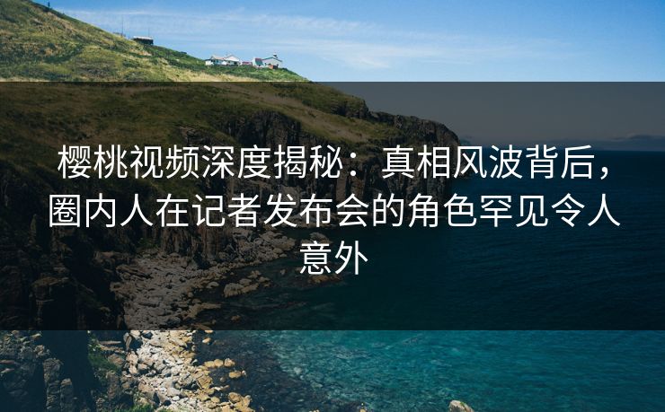 樱桃视频深度揭秘：真相风波背后，圈内人在记者发布会的角色罕见令人意外