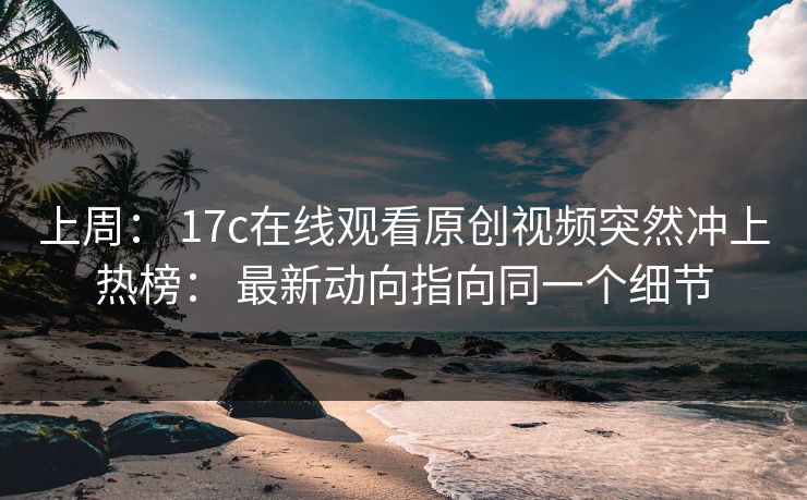上周： 17c在线观看原创视频突然冲上热榜： 最新动向指向同一个细节
